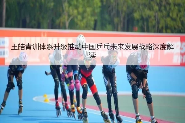 王皓青训体系升级推动中国乒乓未来发展战略深度解读
